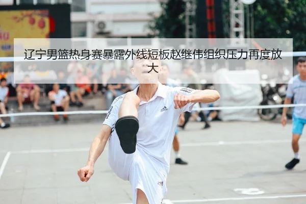 辽宁男篮热身赛暴露外线短板赵继伟组织压力再度放大