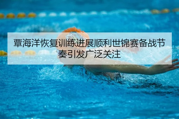 覃海洋恢复训练进展顺利世锦赛备战节奏引发广泛关注